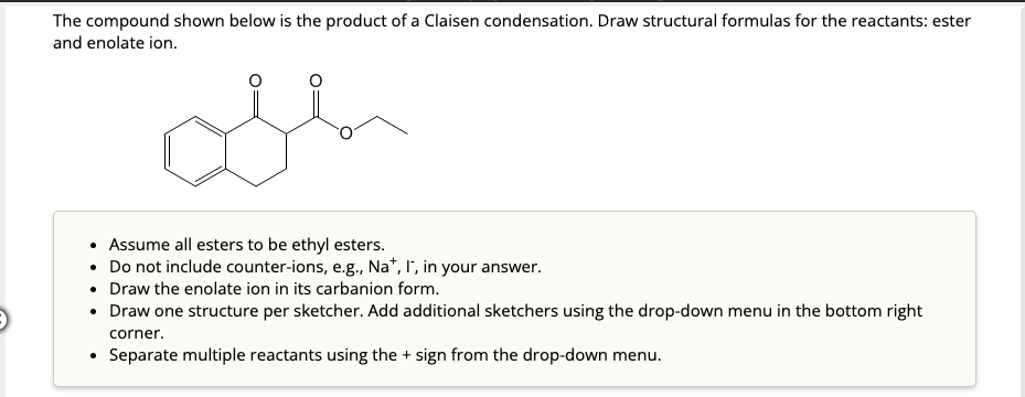 The compound shown below is the product of a Claisen condensation. Draw structural formulas for the reactants: ester
and enolate ion.
• Assume all esters to be ethyl esters.
Do not include counter-ions, e.g., Na+, I, in your answer.
• Draw the enolate ion in its carbanion form.
• Draw one structure per sketcher. Add additional sketchers using the drop-down menu in the bottom right
corner.
Separate multiple reactants using the + sign from the drop-down menu.