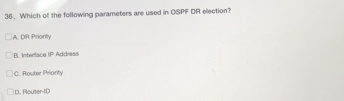 36. Which of the following parameters are used in OSPF DR election?
A. DR Priority
B. Interface IP Address
C. Router Priority
D. Router-ID