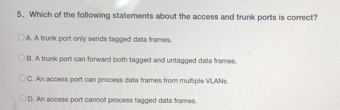 5. Which of the following statements about the access and trunk ports is correct?
OA. A trunk port only sends tagged data frames.
B. A trunk port can forward both tagged and untagged data frames.
OC. An access port can process data frames from multiple VLANs.
OD. An access port cannot process tagged data frames.
