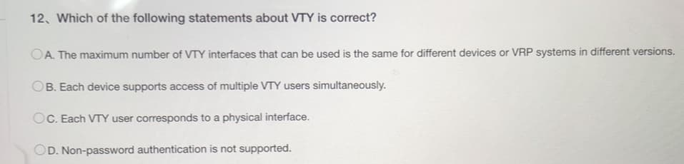 12. Which of the following statements about VTY is correct?
OA. The maximum number of VTY interfaces that can be used is the same for different devices or VRP systems in different versions.
OB. Each device supports access of multiple VTY users simultaneously.
OC. Each VTY user corresponds to a physical interface.
OD. Non-password authentication is not supported.