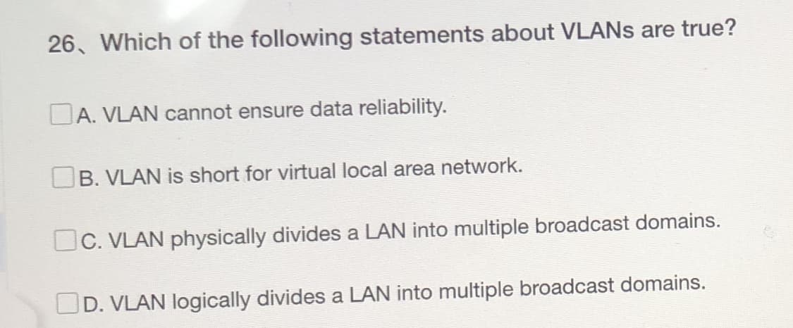 26, Which of the following statements about VLANs are true?
A. VLAN cannot ensure data reliability.
B. VLAN is short for virtual local area network.
C. VLAN physically divides a LAN into multiple broadcast domains.
OD. VLAN logically divides a LAN into multiple broadcast domains.