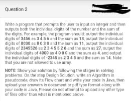 Question 2
Write a program that prompts the user to input an integer and then
outputs both the individual digits of the number and the sum of
the digits. For example, the program should: output the individual
digits of 3456 as 3456 and the sum as 18, output the individual
digits of 8030 as 8030 and the sum as 11, output the individual
digits of 2345526 as 2 3 4 5 5 26 and the sum as 27, output the
individual digits of 4000 as 4000 and the sum as 4, and output
the individual digits of -2345 as 23 45 and the sum as 14. Note
that you are not allowed to use array.
NOTE: Show your solution by following the stages in solving
problems. On the step Design Solution, write an Algorithm in
pseudocode, draw its Flow chart and write your code in Java, then
upload your answers in document or pdf type format along with
your code in Java. Please do not attempt to upload any other type
of files other than what is mentioned above.
