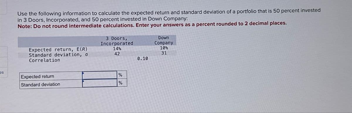 Use the following information to calculate the expected return and standard deviation of a portfolio that is 50 percent invested
in 3 Doors, Incorporated, and 50 percent invested in Down Company:
Note: Do not round intermediate calculations. Enter your answers as a percent rounded to 2 decimal places.
3 Doors,
Incorporated
Down
Company
Expected return, E(R)
Standard deviation, o
Correlation
14%
10%
42
31
0.10
es
Expected return
Standard deviation
%
%