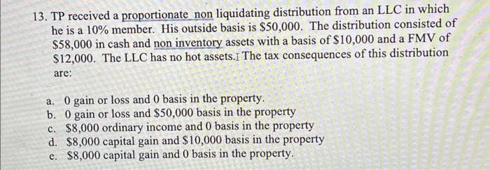 13. TP received a proportionate non liquidating distribution from an LLC in which
he is a 10% member. His outside basis is $50,000. The distribution consisted of
$58,000 in cash and non inventory assets with a basis of $10,000 and a FMV of
$12,000. The LLC has no hot assets. I The tax consequences of this distribution
are:
a. 0 gain or loss and 0 basis in the property.
b. 0 gain or loss and $50,000 basis in the property
c. $8,000 ordinary income and 0 basis in the property
d. $8,000 capital gain and $10,000 basis in the property
e. $8,000 capital gain and 0 basis in the property.