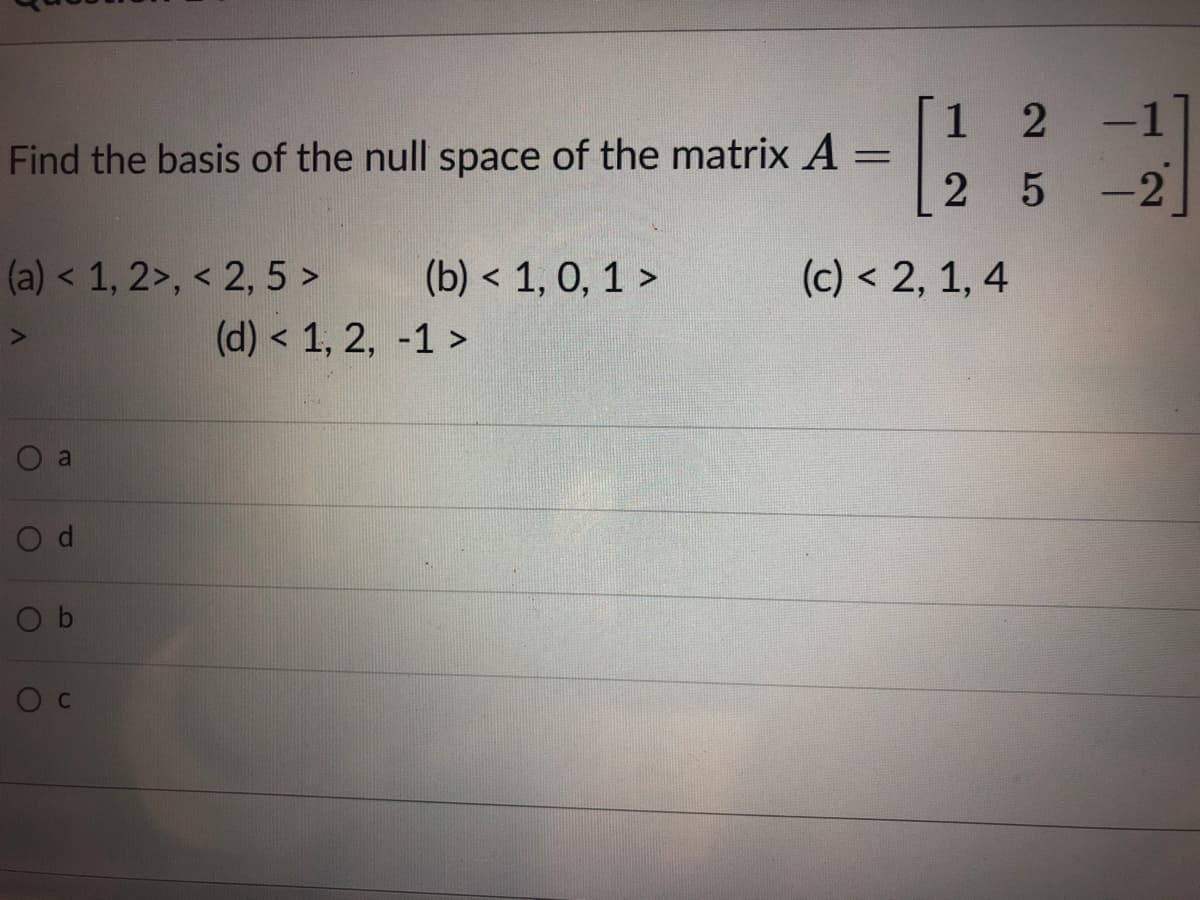 -1
1
Find the basis of the null space of the matrix A =
5 -2
(a) < 1, 2>, < 2, 5 >
(b) < 1, 0, 1 >
(c) < 2, 1, 4
(d) < 1, 2, -1 >
a
