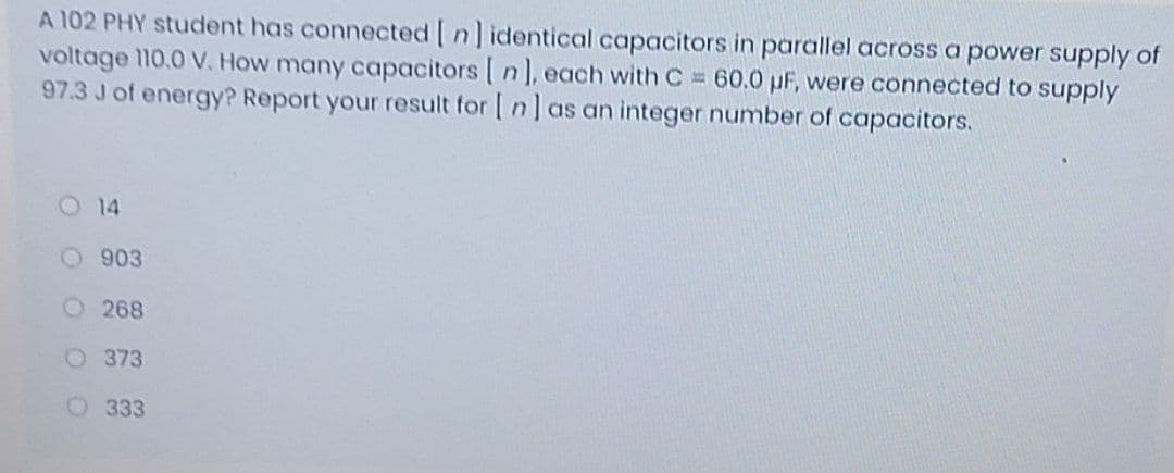 A 102 PHY student has connected [n]identical capacitors in parallel across a power supply of
voltage 110.0 V. How many capacitors [ n], each with C 60.0 pF, were connected to supply
97.3 J of energyP Report your result for [ n] as an integer number of capacitors.
O 14
O 903
O268
O 373
O 333
O O O 0
