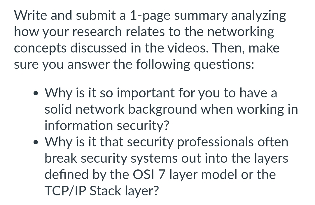 Write and submit a 1-page summary analyzing
how your research relates to the networking
concepts discussed in the videos. Then, make
sure you answer the following questions:
●
●
Why is it so important for you to have a
solid network background when working in
information security?
Why is it that security professionals often
break security systems out into the layers
defined by the OSI 7 layer model or the
TCP/IP Stack layer?