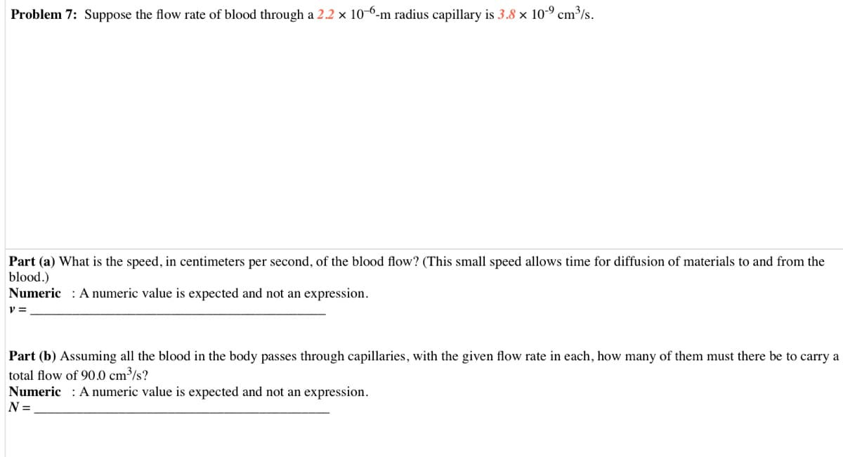 Problem 7: Suppose the flow rate of blood through a 2.2 × 10-6-m radius capillary is 3.8 × 10-9 cm³/s.
Part (a) What is the speed, in centimeters per second, of the blood flow? (This small speed allows time for diffusion of materials to and from the
blood.)
Numeric : A numeric value is expected and not an expression.
Part (b) Assuming all the blood in the body passes through capillaries, with the given flow rate in each, how many of them must there be to carry a
total flow of 90.0 cm³/s?
Numeric : A numeric value is expected and not an expression.
N =
