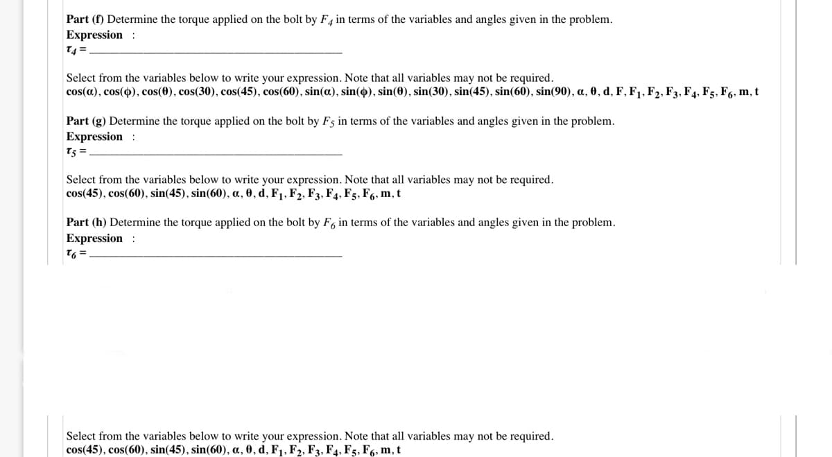 Part (f) Determine the torque applied on the bolt by F4 in terms of the variables and angles given in the problem.
Expression :
T4 =
Select from the variables below to write your expression. Note that all variables may not be required.
cos(a), cos(4), cos(0), cos(30), cos(45), cos(60), sin(a), sin(4), sin(0), sin(30), sin(45), sin(60), sin(90), a, 0, d, F, F1, F2, F3, F4, F5, F6, m, t
Part (g) Determine the torque applied on the bolt by F5 in terms of the variables and angles given in the problem.
Expression
T5 =
Select from the variables below to write your expression. Note that all variables may not be required.
cos(45), cos(60), sin(45), sin(60), a, 0, d, F1, F2, F3, F4, F5, F6, m, t
Part (h) Determine the torque applied on the bolt by F, in terms of the variables and angles given in the problem.
Expression
= 91
Select from the variables below to write your expression. Note that all variables may not be required.
cos(45), cos(60), sin(45), sin(60), a, 0, d, F1, F2, F3, F4, F5, F6, m, t
