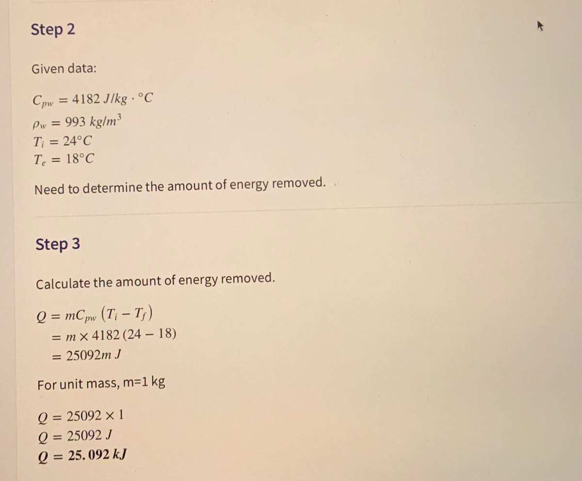 Step 2
Given data:
4182 J/kg · °C
C pw
=
Pw = 993 kg/m³
T; = 24°C
Te = 18°C
%3D
Need to determine the amount of energy removed.
Step 3
Calculate the amount of energy removed.
Q = mCpw (T; – Tf)
%3D
|
= m x 4182 (24 18)
= 25092m J
For unit mass, m=1 kg
Q =
= 25092 × 1
Q = 25092 J
Q = 25. 092 kJ
