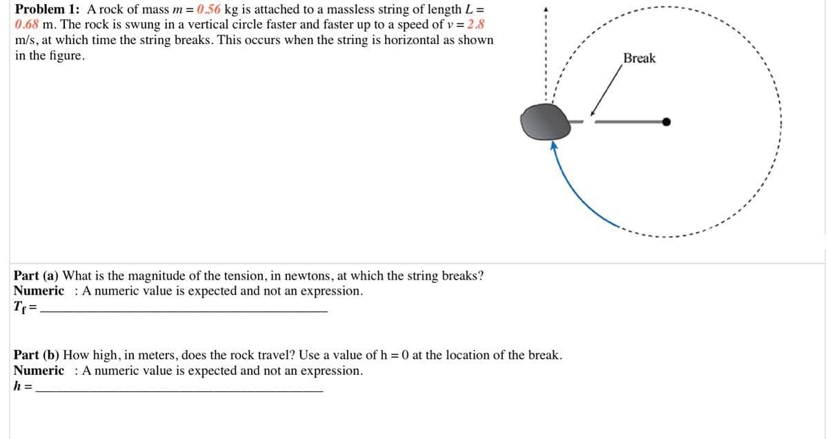 Problem 1: A rock of mass m = 0.56 kg is attached to a massless string of length L =
0.68 m. The rock is swung in a vertical circle faster and faster up to a speed of v = 2.8
m/s, at which time the string breaks. This occurs when the string is horizontal as shown
in the figure.
Break
Part (a) What is the magnitude of the tension, in newtons, at which the string breaks?
Numeric : A numeric value is expected and not an expression.
Tf =
Part (b) How high, in meters, does the rock travel? Use a value of h = 0 at the location of the break.
Numeric : A numeric value is expected and not an expression.
h =
