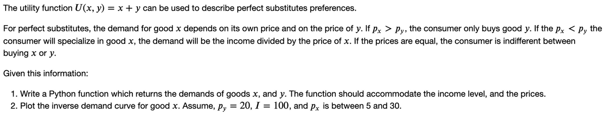 The utility function U(x, y) = x + y can be used to describe perfect substitutes preferences.
For perfect substitutes, the demand for good x depends on its own price and on the price of y. If px > Py, the consumer only buys good y. If the px < py the
consumer will specialize in good x, the demand will be the income divided by the price of x. If the prices are equal, the consumer is indifferent between
buying x or y.
Given this information:
1. Write a Python function which returns the demands of goods x, and y. The function should accommodate the income level, and the prices.
2. Plot the inverse demand curve for good x. Assume, py = 20, I = 100, and px is between 5 and 30.