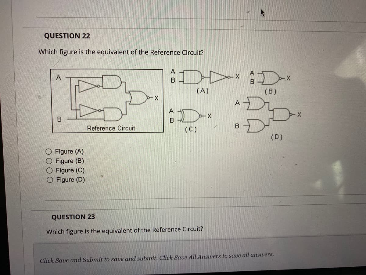 QUESTION 22
Which figure is the equivalent of the Reference Circuit?
A
B
O Figure (A)
O Figure (B)
Figure (C)
Figure (D)
Reference Circuit
-X
ADDX Dax
(A)
(B)
*DID
А
B
A
D-x
BD
(C)
QUESTION 23
Which figure is the equivalent of the Reference Circuit?
A
B
B
(D)
Click Save and Submit to save and submit. Click Save All Answers to save all answers.
X