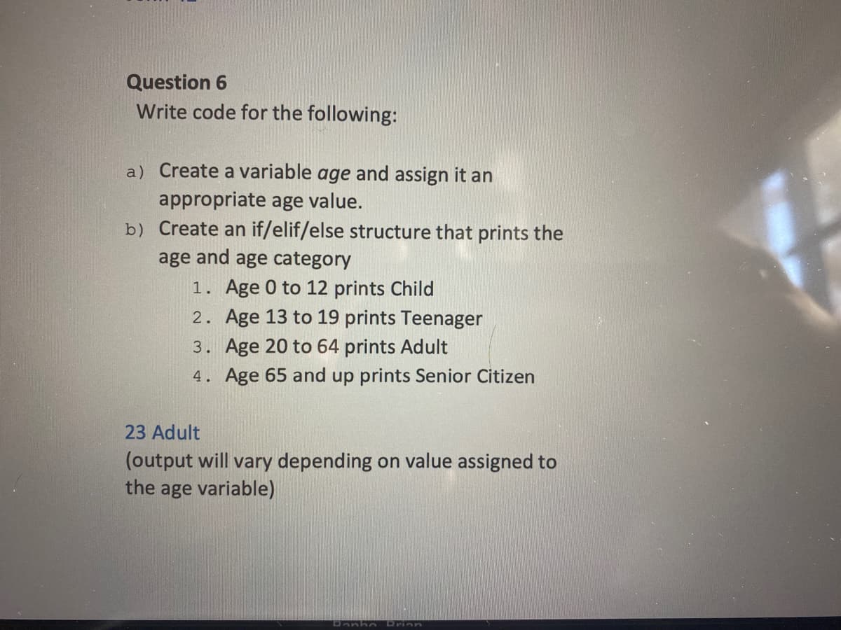 Question 6
Write code for the following:
a) Create a variable age and assign it an
appropriate age value.
b) Create an if/elif/else structure that prints the
age and age category
1. Age 0 to 12 prints Child
2. Age 13 to 19 prints Teenager
3. Age 20 to 64 prints Adult
4. Age 65 and up prints Senior Citizen
23 Adult
(output will vary depending on value assigned to
the age variable)
Drinn