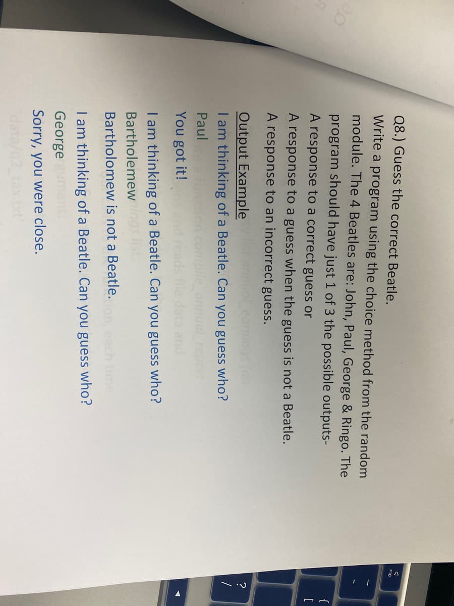 30
Q8.) Guess the correct Beatle.
Write a program using the choice method from the random
module. The 4 Beatles are: John, Paul, George & Ringo. The
program should have just 1 of 3 the possible outputs-
A response to a correct guess or
A response to a guess when the guess is not a Beatle.
A response to an incorrect guess.
Output Example
I am thinking of a Beatle. Can you guess who?
Paul
You got it!
reads file data and
I am thinking of a Beatle. Can you guess who?
Bartholemewings list
Bartholomew is not a Beatle.
I am thinking of a Beatle. Can you guess who?
George
Sorry, you were close.
data/02
A
F10
2.1
?
[