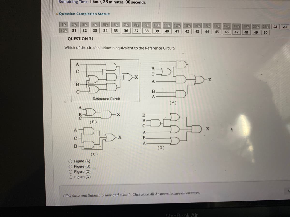 Remaining Time: 1 hour, 23 minutes, 00 seconds.
* Question Completion Status:
10
300
20 30
31
QUESTION 31
Which of the circuits below is equivalent to the Reference Circuit?
A
C
BC
с
A
C
B
A
50 60 70
90
40
32 33 34 35 36 37 38
30
Reference Circuit
(B)
O Figure (A)
O Figure (B)
O Figure (C)
O Figure (D)
(C)
D
X
Dx
BBC
A
B.
A
100 110 120 130 140 150 160
39 40 41 42 43 44 45
B
с
A
B
A
(D)
(A)
Click Save and Submit to save and submit. Click Save All Answers to save all answers.
MacBook Air
17
46
18 19 20 216 22
50
47
48
49
23