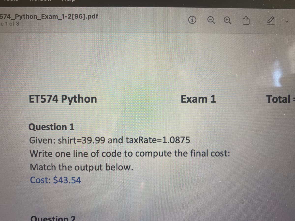574_Python_Exam_1-2[96].pdf
e 1 of 3
ET574 Python
Q Q
Question 2
Exam 1
Question 1
Given: shirt-39.99 and taxRate=1.0875
Write one line of code to compute the final cost:
Match the output below.
Cost: $43.54
Total
E
