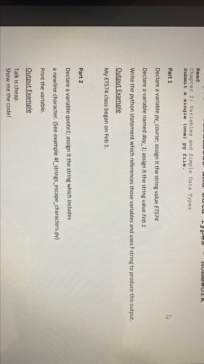 Read
Chapter 2: Variables and Simple Data Types
Submit a single (one) py file.
Part 1
Duca Types
Part 2
Declare a variable py_course; assign it the string value ET574
Declare a variable named day_1; assign it the string value Feb 1
Write the python statement which references those variables and uses f-string to produce this output.
Output Example
My ET574 class began on Feb 1.
HomewOER
Declare a variable quote1; assign it the string which includes
a newline character. (See example 4f_strings_escape_characters.py)
Print the variable.
Output Example
Talk is cheap.
Show me the code!