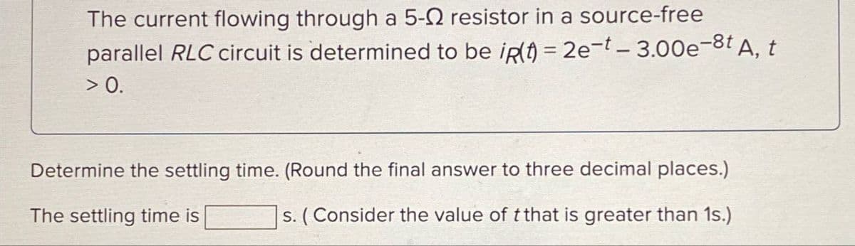 The current flowing through a 5-0 resistor in a source-free
parallel RLC circuit is determined to be iR(t) = 2e-t- 3.00e-8t A, t
> 0.
Determine the settling time. (Round the final answer to three decimal places.)
s. (Consider the value of t that is greater than 1s.)
The settling time is