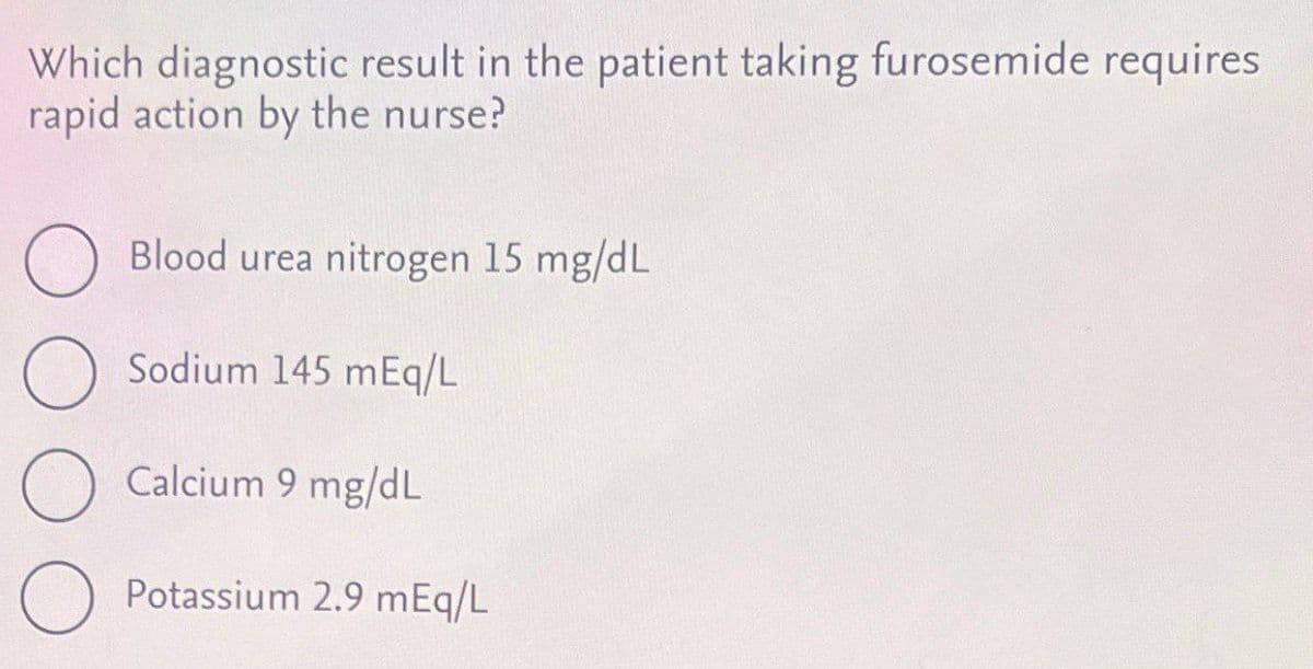 Which diagnostic result in the patient taking furosemide requires
rapid action by the nurse?
☐ Blood urea nitrogen 15 mg/dL
О
Sodium 145 mEq/L
Calcium 9 mg/dL
Potassium 2.9 mEq/L