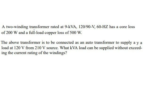 A two-winding transformer rated at 9-kVA, 120/90-V, 60-HZ has a core loss
of 200 W and a full-load copper loss of 500 W.
The above transformer is to be connected as an auto transformer to supply a ya
load at 120 V from 210 V source. What kVA load can be supplied without exceed-
ing the current rating of the windings?