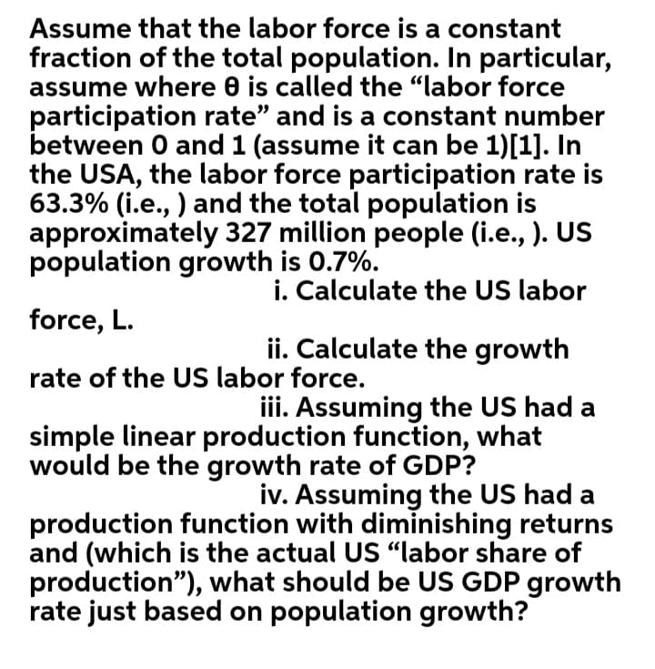 Assume that the labor force is a constant
fraction of the total population. In particular,
assume where 0 is called the "labor force
participation rate" and is a constant number
between 0 and 1 (assume it can be 1)[1]. In
the USA, the labor force participation rate is
63.3% (i.e., ) and the total population is
approximately 327 million people (i.e., ). US
population growth is 0.7%.
i. Calculate the US labor
force, L.
ii. Calculate the growth
rate of the US labor force.
iii. Assuming the US had a
simple linear production function, what
would be the growth rate of GDP?
iv. Assuming the US had a
production function with diminishing returns
and (which is the actual US “labor share of
production"), what should be US GDP growth
rate just based on population growth?

