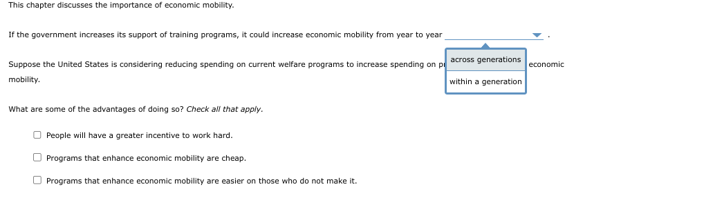 This chapter discusses the importance of economic mobility.
If the government increases its support of training programs, it could increase economic mobility from year to year
Suppose the United States is considering reducing spending on current welfare programs to increase spending on p
mobility.
What are some of the advantages of doing so? Check all that apply.
People will have greater incentive to work hard.
Programs that enhance economic mobility are cheap.
O Programs that enhance economic mobility are easier on those who do not make it.
across generations
within a generation
economic