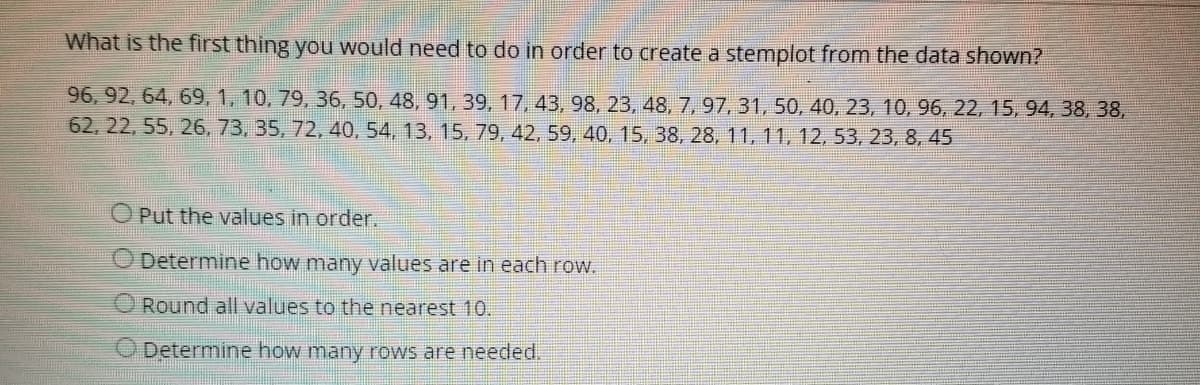 What is the first thing you would need to do in order to create a stemplot from the data shown?
96, 92, 64, 69, 1, 10, 79, 36, 50, 48, 91, 39, 17, 43, 98, 23, 48, 7, 97, 31, 50, 40, 23, 10, 96, 22, 15, 94, 38, 38,
62, 22, 55, 26, 73, 35, 72, 40, 54, 13, 15, 79, 42, 59, 40, 15, 38, 28, 11, 11, 12, 53, 23, 8, 45
O Put the values in order.
Determine how many values are in each row.
Round all values to the nearest 10.
O Determine how many rows are needed.