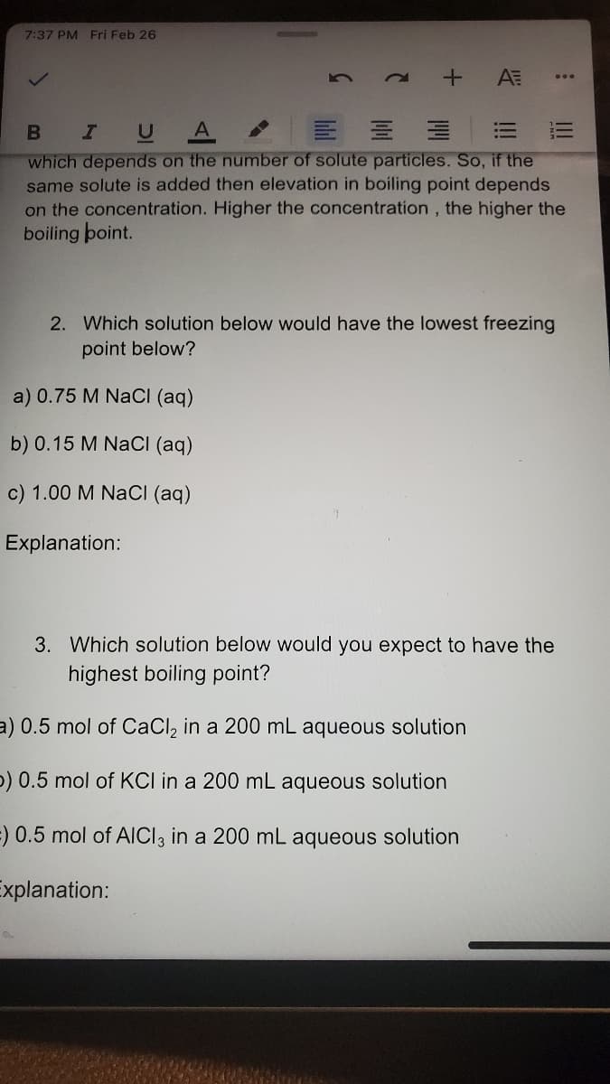 7:37 PM Fri Feb 26
+ AE
...
I U
which depends on the number of solute particles. So, if the
same solute is added then elevation in boiling point depends
on the concentration. Higher the concentration, the higher the
boiling boint.
2. Which solution below would have the lowest freezing
point below?
a) 0.75 M NaCI (aq)
b) 0.15 M NaCI (aq)
c) 1.00 M NaCI (aq)
Explanation:
3. Which solution below would you expect to have the
highest boiling point?
a) 0.5 mol of CaCl, in a 200 mL aqueous solution
p) 0.5 mol of KCI in a 200 mL aqueous solution
=) 0.5 mol of AlICI3 in a 200 mL aqueous solution
Explanation:
