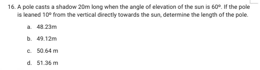 16. A pole casts a shadow 20m long when the angle of elevation of the sun is 60°. If the pole
is leaned 10° from the vertical directly towards the sun, determine the length of the pole.
a. 48.23m
b. 49.12m
c. 50.64 m
d. 51.36 m
