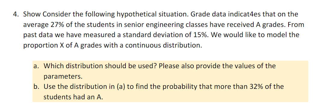 4. Show Consider the following hypothetical situation. Grade data indicat4es that on the
average 27% of the students in senior engineering classes have received A grades. From
past data we have measured a standard deviation of 15%. We would like to model the
proportion X of A grades with a continuous distribution.
a. Which distribution should be used? Please also provide the values of the
parameters.
b. Use the distribution in (a) to find the probability that more than 32% of the
students had an A.