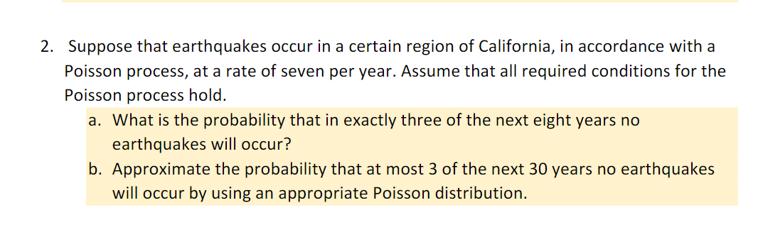 2. Suppose that earthquakes occur in a certain region of California, in accordance with a
Poisson process, at a rate of seven per year. Assume that all required conditions for the
Poisson process hold.
a. What is the probability that in exactly three of the next eight years no
earthquakes will occur?
b. Approximate the probability that at most 3 of the next 30 years no earthquakes
will occur by using an appropriate Poisson distribution.