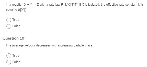In a reaction X + Y – Z with a rate law R=k[X]®[Y]», if X is isolated, the effective rate constant k' is
equal to k[Y]%-
True
False
Question 10
The average velocity decreases with increasing particle mass.
True
False
