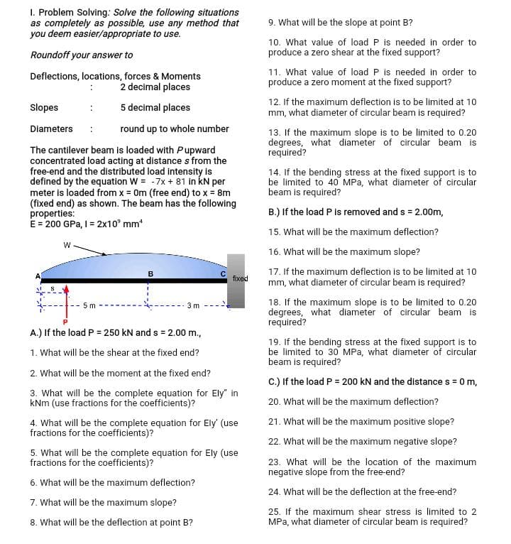 1. Problem Solving: Solve the following situations
as completely as possible, use any method that
you deem easier/appropriate to use.
Roundoff your answer to
Deflections, locations, forces & Moments
2 decimal places
5 decimal places
round up to whole number
The cantilever beam is loaded with Pupward
concentrated load acting at distance s from the
free-end and the distributed load intensity is
defined by the equation W = -7x + 81 in kN per
meter is loaded from x = 0m (free end) to x = 8m
(fixed end) as shown. The beam has the following
properties:
E = 200 GPa, I = 2x10 mm¹
Slopes
Diameters
W
5m
B
3m
A.) If the load P = 250 kN and s= 2.00 m.,
1. What will be the shear at the fixed end?
C
fixed
2. What will be the moment at the fixed end?
3. What will be the complete equation for Ely" in
kNm (use fractions for the coefficients)?
4. What will be the complete equation for Ely' (use
fractions for the coefficients)?
5. What will be the complete equation for Ely (use
fractions for the coefficients)?
6. What will be the maximum deflection?
7. What will be the maximum slope?
8. What will be the deflection at point B?
9. What will be the slope at point B?
10. What value of load P is needed in order to
produce a zero shear at the fixed support?
11. What value of load P is needed in order to
produce a zero moment at the fixed support?
12. If the maximum deflection is to be limited at 10
mm, what diameter of circular beam is required?
13. If the maximum slope is to be limited to 0.20
degrees, what diameter of circular beam is
required?
14. If the bending stress at the fixed support is to
be limited to 40 MPa, what diameter of circular
beam is required?
B.) If the load P is removed and s = 2.00m,
15. What will be the maximum deflection?
16. What will be the maximum slope?
17. If the maximum deflection is to be limited at 10
mm, what diameter of circular beam is required?
18. If the maximum slope is to be limited to 0.20
degrees, what diameter of circular beam is
required?
19. If the bending stress at the fixed support is to
be limited to 30 MPa, what diameter of circular
beam is required?
C.) If the load P = 200 kN and the distance s = 0 m,
20. What will be the maximum deflection?
21. What will be the maximum positive slope?
22. What will be the maximum negative slope?
23. What will be the location of the maximum
negative slope from the free-end?
24. What will be the deflection at the free-end?
25. If the maximum shear stress is limited to 2
MPa, what diameter of circular beam is required?