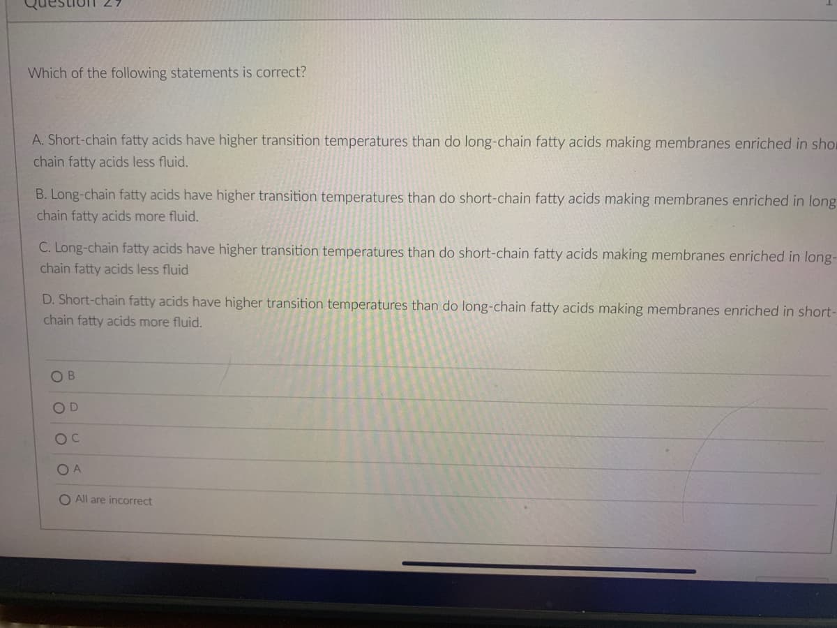 Which of the following statements is correct?
A. Short-chain fatty acids have higher transition temperatures than do long-chain fatty acids making membranes enriched in shor
chain fatty acids less fluid.
B. Long-chain fatty acids have higher transition temperatures than do short-chain fatty acids making membranes enriched in long
chain fatty acids more fluid.
C. Long-chain fatty acids have higher transition temperatures than do short-chain fatty acids making membranes enriched in long-
chain fatty acids less fluid
D. Short-chain fatty acids have higher transition temperatures than do long-chain fatty acids making membranes enriched in short-
chain fatty acids more fluid.
B
OD
OC
OA
O All are incorrect