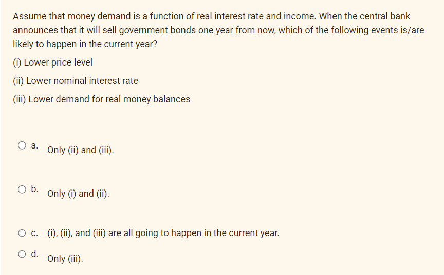 Assume that money demand is a function of real interest rate and income. When the central bank
announces that it will sell government bonds one year from now, which of the following events is/are
likely to happen in the current year?
(i) Lower price level
(ii) Lower nominal interest rate
(iii) Lower demand for real money balances
O a. Only (ii) and (iii).
O b.
O c.
O d.
Only (i) and (ii).
(i), (ii), and (iii) are all going to happen in the current year.
Only (iii).