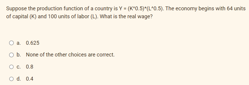 Suppose the production function of a country is Y = (K^0.5)*(L^0.5). The economy begins with 64 units
of capital (K) and 100 units of labor (L). What is the real wage?
O a. 0.625
O b. None of the other choices are correct.
O c. 0.8
O d. 0.4