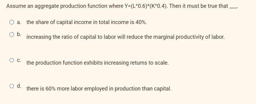 Assume an aggregate production function where Y=(L^0.6)*(K^0.4). Then it must be true that
O a. the share of capital income in total income is 40%.
O b.
increasing the ratio of capital to labor will reduce the marginal productivity of labor.
O C.
O d.
the production function exhibits increasing returns to scale.
there is 60% more labor employed in production than capital.