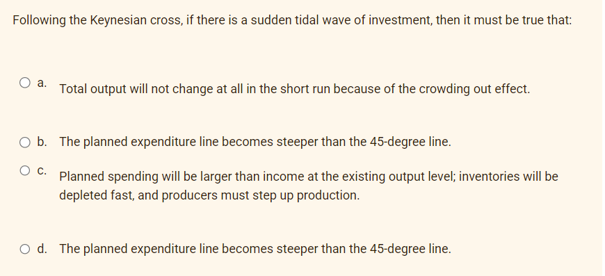Following the Keynesian cross, if there is a sudden tidal wave of investment, then it must be true that:
a.
Total output will not change at all in the short run because of the crowding out effect.
O b. The planned expenditure line becomes steeper than the 45-degree line.
Planned spending will be larger than income at the existing output level; inventories will be
depleted fast, and producers must step up production.
O d. The planned expenditure line becomes steeper than the 45-degree line.