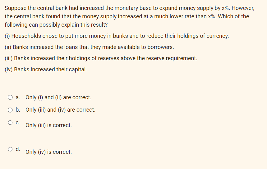 Suppose the central bank had increased the monetary base to expand money supply by x%. However,
the central bank found that the money supply increased at a much lower rate than x%. Which of the
following can possibly explain this result?
(i) Households chose to put more money in banks and to reduce their holdings of currency.
(ii) Banks increased the loans that they made available to borrowers.
(iii) Banks increased their holdings of reserves above the reserve requirement.
(iv) Banks increased their capital.
a.
Only (i) and (ii) are correct.
b. Only (iii) and (iv) are correct.
O C.
Only (iii) is correct.
O d.
Only (iv) is correct.