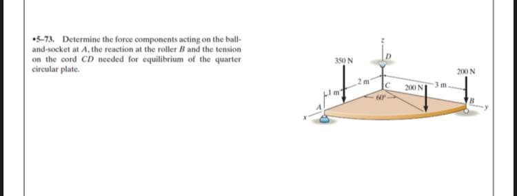 •5-73, Determine the force components acting on the ball-
and-socket at A, the reaction at the roller B and the tension
on the cord CD needed for equilibrium of the quarter
circular plate.
350 N
200 N
2 m
200 N
3 m.
60
