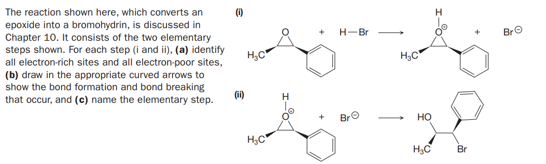 The reaction shown here, which converts an
epoxide into a bromohydrin, is discussed in
Chapter 10. It consists of the two elementary
steps shown. For each step (i and ii), (a) identify
all electron-rich sites and all electron-poor sites,
(i)
H
H-Br
BrO
+
H3C
(b) draw in the appropriate curved arrows to
show the bond formation and bond breaking
that occur, and (c) name the elementary step.
(i)
BrO
Но
H3C
H3C
Br

