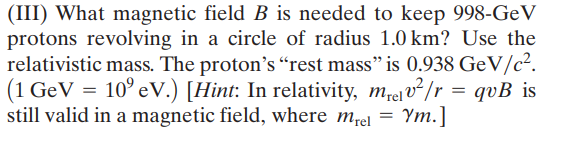 (III) What magnetic field B is needed to keep 998-GeV
protons revolving in a circle of radius 1.0 km? Use the
relativistic mass. The proton's “rest mass" is 0.938 GeV/c².
(1 GeV = 10° eV.) [Hint: In relativity, m,elv²/r = qvB_is
still valid in a magnetic field, where mrel =
Ym.]
