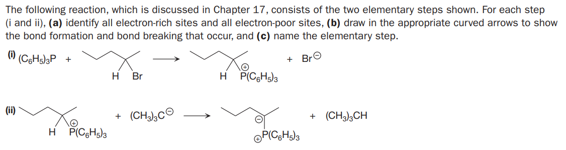 The following reaction, which is discussed in Chapter 17, consists of the two elementary steps shown. For each step
(i and ii), (a) identify all electron-rich sites and all electron-poor sites, (b) draw in the appropriate curved arrows to show
the bond formation and bond breaking that occur, and (c) name the elementary step.
(i)
(C6H5)3P +
+ BrO
H
Br
H
P(C6H5)3
(ii)
(CH),CO
+ (CH3)3CH
H
P(C6H5)3
