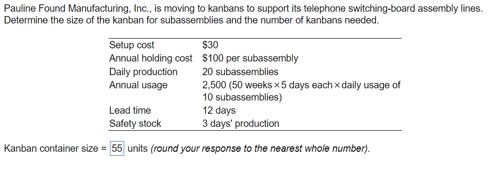 Pauline Found Manufacturing, Inc., is moving to kanbans to support its telephone switching-board assembly lines.
Determine the size of the kanban for subassemblies and the number of kanbans needed.
Setup cost
Annual holding cost
Daily production
Annual usage
Lead time
Safety stock
$30
$100 per subassembly
20 subassemblies
2,500 (50 weeks x 5 days each x daily usage of
10 subassemblies)
12 days
3 days' production
Kanban container size = 55 units (round your response to the nearest whole number).
