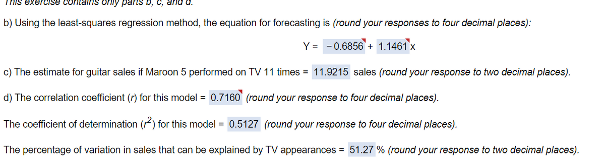 This exercise contains only parts b, c, and d.
b) Using the least-squares regression method, the equation for forecasting is (round your responses to four decimal places):
Y = -0.6856 + 1.1461 x
c) The estimate for guitar sales if Maroon 5 performed on TV 11 times = 11.9215 sales (round your response to two decimal places).
d) The correlation coefficient (r) for this model = 0.7160 (round your response to four decimal places).
The coefficient of determination (2) for this model = 0.5127 (round your response to four decimal places).
The percentage of variation in sales that can be explained by TV appearances = 51.27 % (round your response to two decimal places).