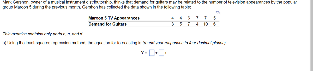 Mark Gershon, owner of a musical instrument distributorship, thinks that demand for guitars may be related to the number of television appearances by the popular
group Maroon 5 during the previous month. Gershon has collected the data shown in the following table:
Maroon 5 TV Appearances
Demand for Guitars
4
Y =
3
4
5
D
5
6 7 7
7 4 10 6
This exercise contains only parts b, c, and d.
b) Using the least-squares regression method, the equation for forecasting is (round your responses to four decimal places):
= 0+0x