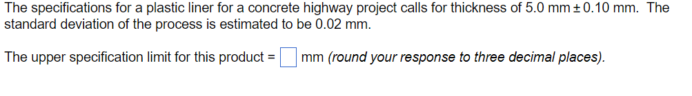 The specifications for a plastic liner for a concrete highway project calls for thickness of 5.0 mm ± 0.10 mm. The
standard deviation of the process is estimated to be 0.02 mm.
The upper specification limit for this product = mm (round your response to three decimal places).