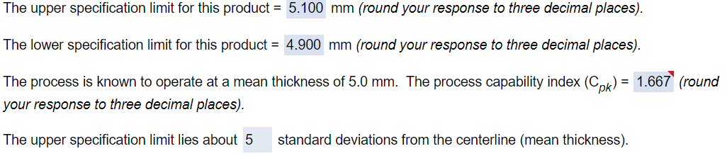 The upper specification limit for this product = 5.100 mm (round your response to three decimal places).
The lower specification limit for this product = 4.900 mm (round your response to three decimal places).
The process is known to operate at a mean thickness of 5.0 mm. The process capability index (Cpk) = 1.667 (round
your response to three decimal places).
The upper specification limit lies about 5
standard deviations from the centerline (mean thickness).