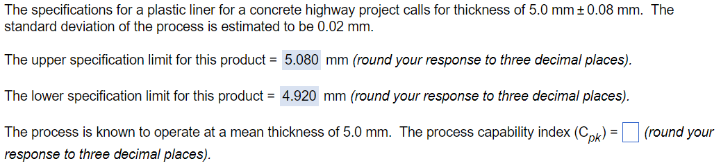 The specifications for a plastic liner for a concrete highway project calls for thickness of 5.0 mm ±0.08 mm. The
standard deviation of the process is estimated to be 0.02 mm.
The upper specification limit for this product = 5.080 mm (round your response to three decimal places).
The lower specification limit for this product = 4.920 mm (round your response to three decimal places).
The process is known to operate at a mean thickness of 5.0 mm. The process capability index (Cpk) = (round your
response to three decimal places).